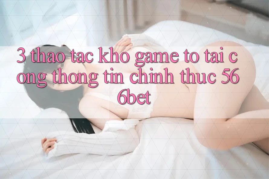 3. Thao tác Kho Game To Tại Cổng thông tin Chính Thức 566bet 3. Thao tác Kho Game To Tại Cổng thông tin Chính Thức 566bet
