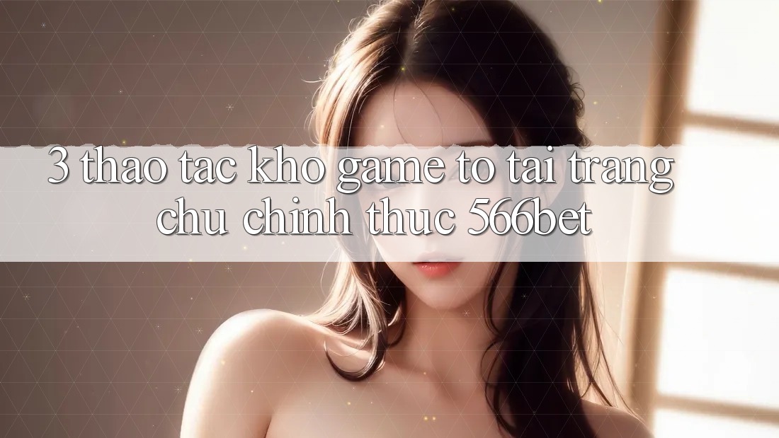 3. Thao tác Kho Game To Tại Trang chủ Chính Thức 566bet