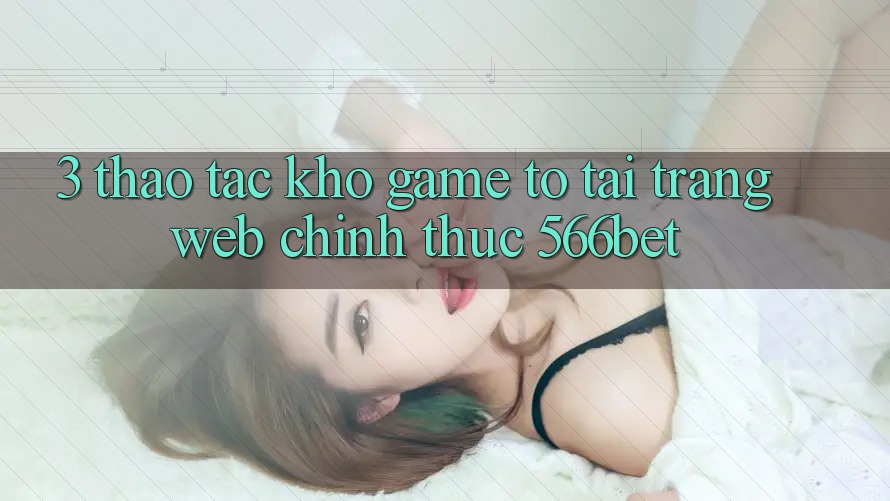 3. Thao tác Kho Game To Tại Trang web Chính Thức 566bet