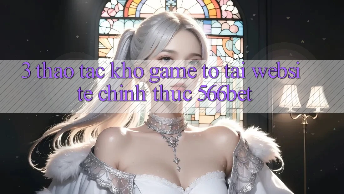 3. Thao tác Kho Game To Tại Website Chính Thức 566bet