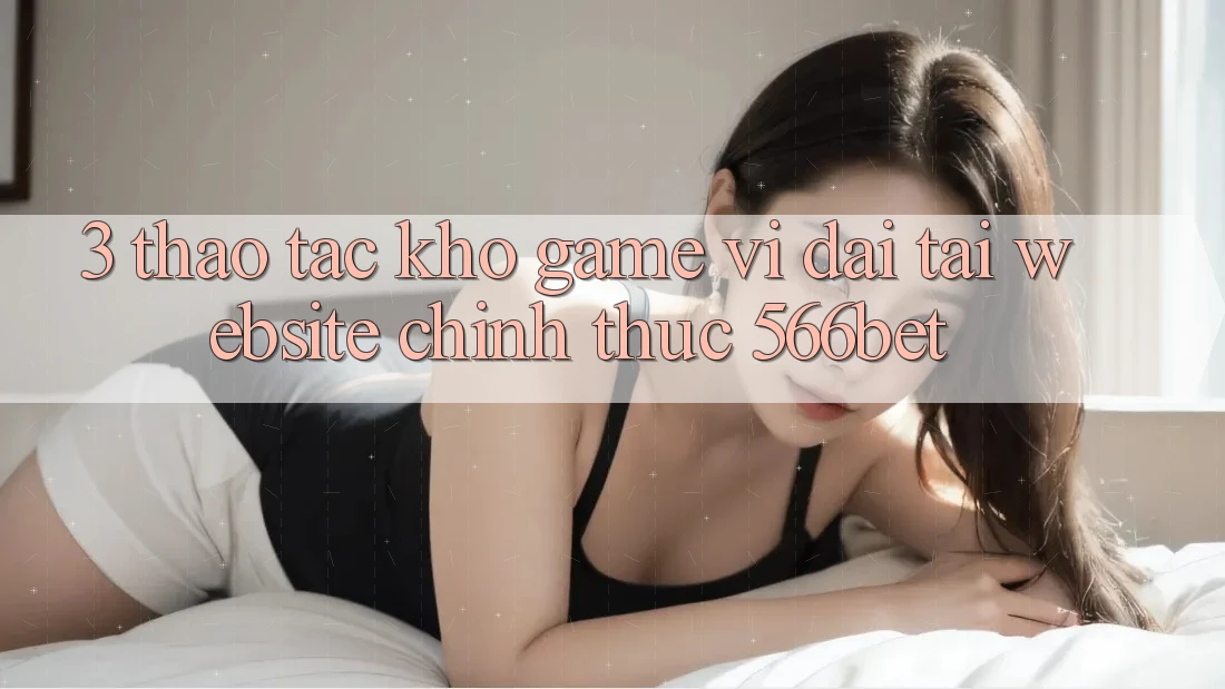 3. Thao tác Kho Game Vĩ đại Tại Website Chính Thức 566bet
