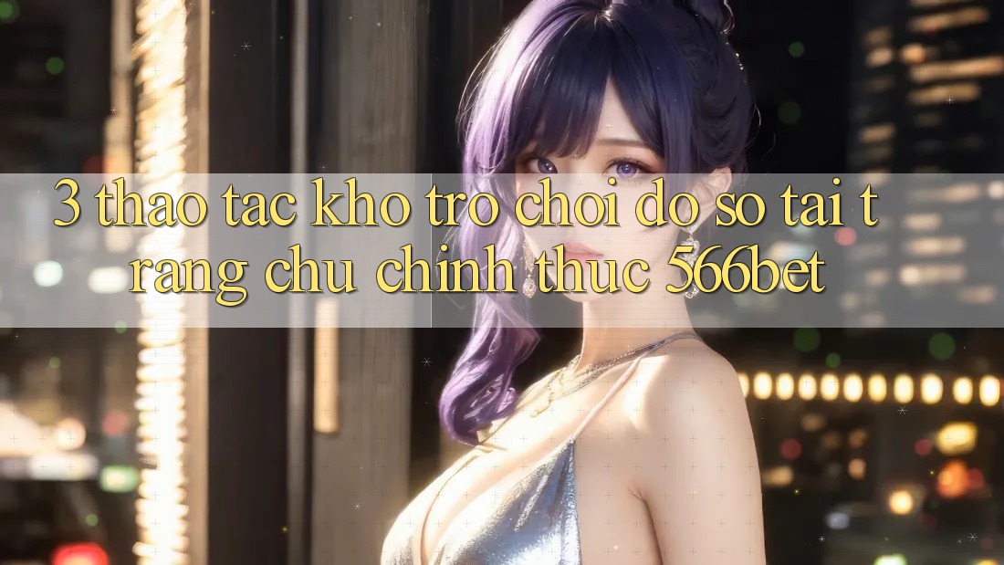 3. Thao tác Kho Trò chơi Đồ Sộ Tại Trang chủ Chính Thức 566bet 3. Thao tác Kho Trò chơi Đồ Sộ Tại Trang chủ Chính Thức 566bet