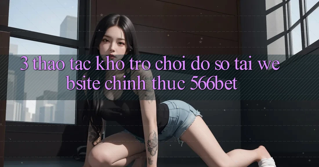3. Thao tác Kho Trò chơi Đồ Sộ Tại Website Chính Thức 566bet
