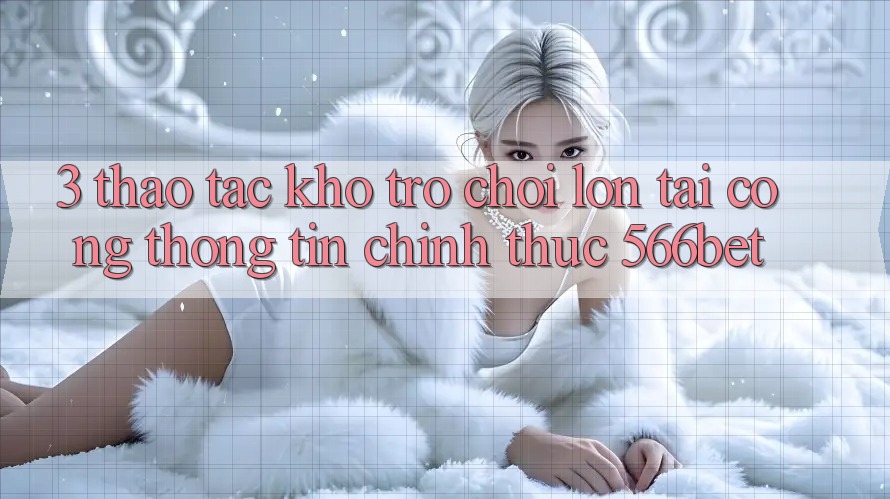 3. Thao tác Kho Trò chơi Lớn Tại Cổng thông tin Chính Thức 566bet 3. Thao tác Kho Trò chơi Lớn Tại Cổng thông tin Chính Thức 566bet