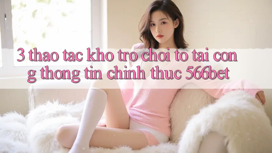 3. Thao tác Kho Trò chơi To Tại Cổng thông tin Chính Thức 566bet