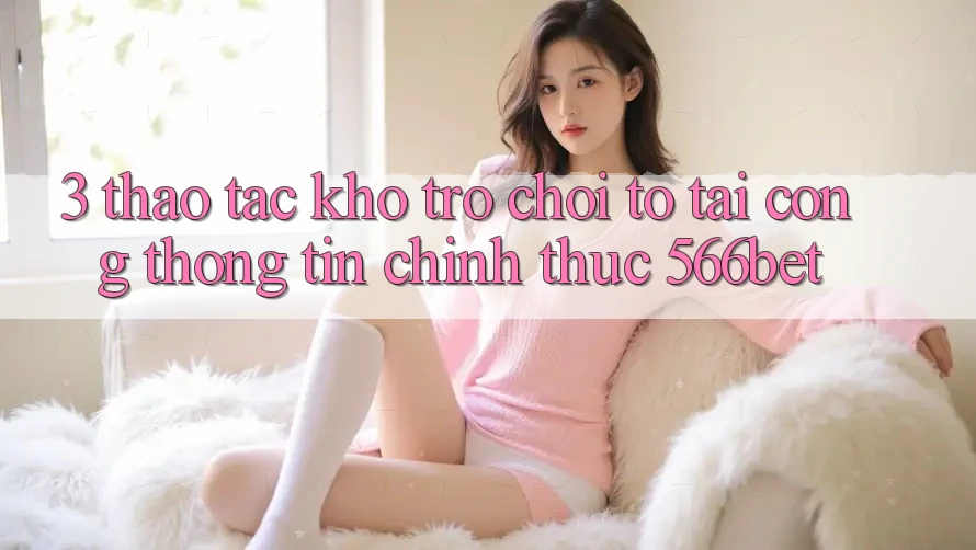 3. Thao tác Kho Trò chơi To Tại Cổng thông tin Chính Thức 566bet
