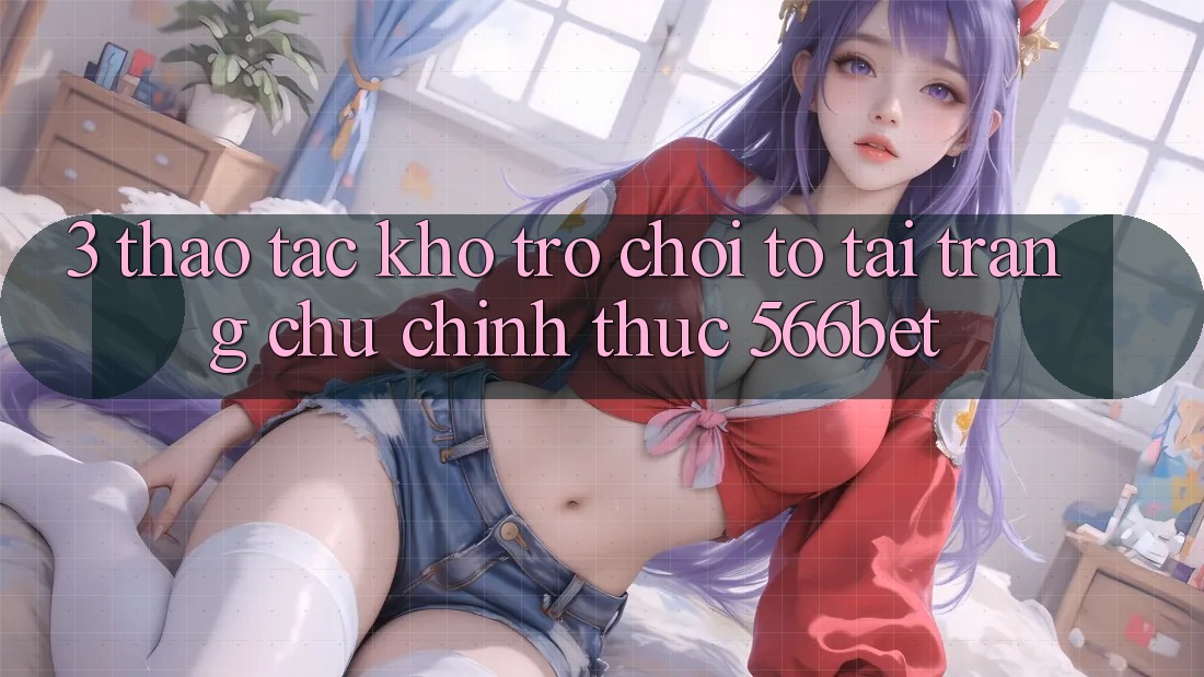 3. Thao tác Kho Trò chơi To Tại Trang chủ Chính Thức 566bet 3. Thao tác Kho Trò chơi To Tại Trang chủ Chính Thức 566bet