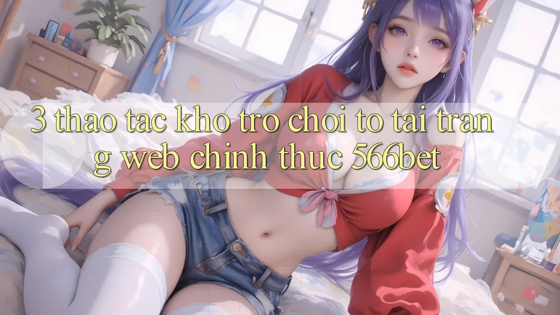 3. Thao tác Kho Trò chơi To Tại Trang web Chính Thức 566bet