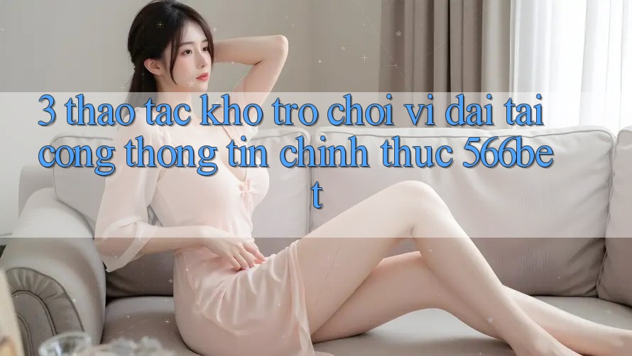 3. Thao tác Kho Trò chơi Vĩ đại Tại Cổng thông tin Chính Thức 566bet