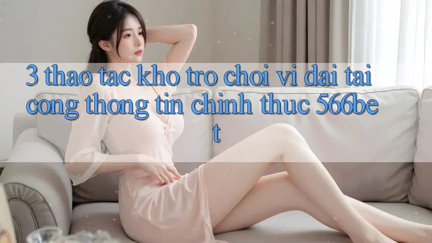 3. Thao tác Kho Trò chơi Vĩ đại Tại Cổng thông tin Chính Thức 566bet