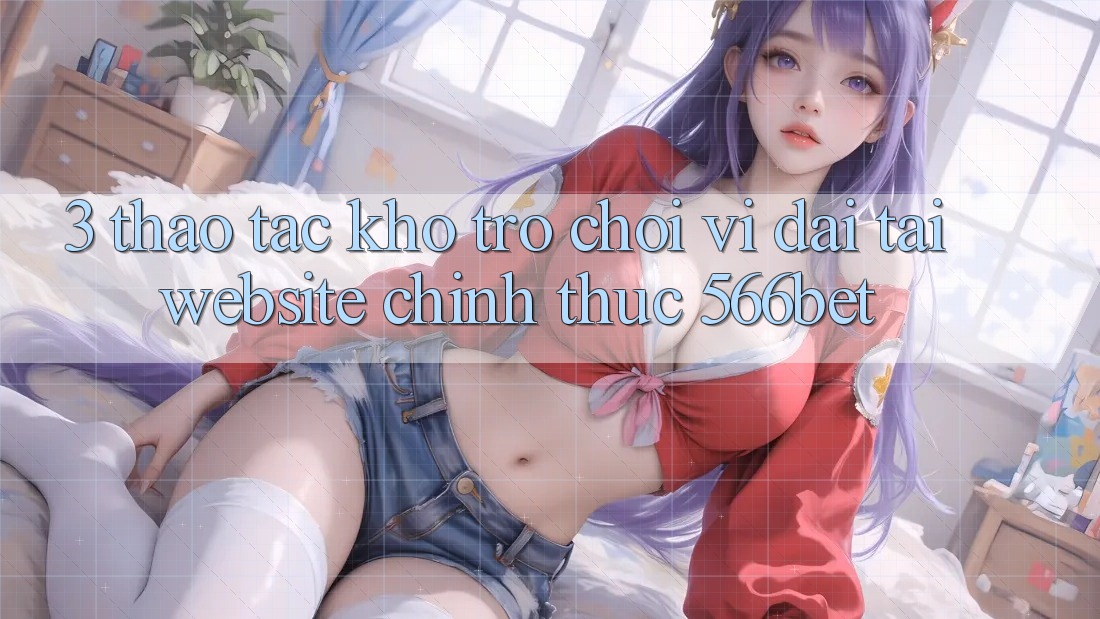 3. Thao tác Kho Trò chơi Vĩ đại Tại Website Chính Thức 566bet