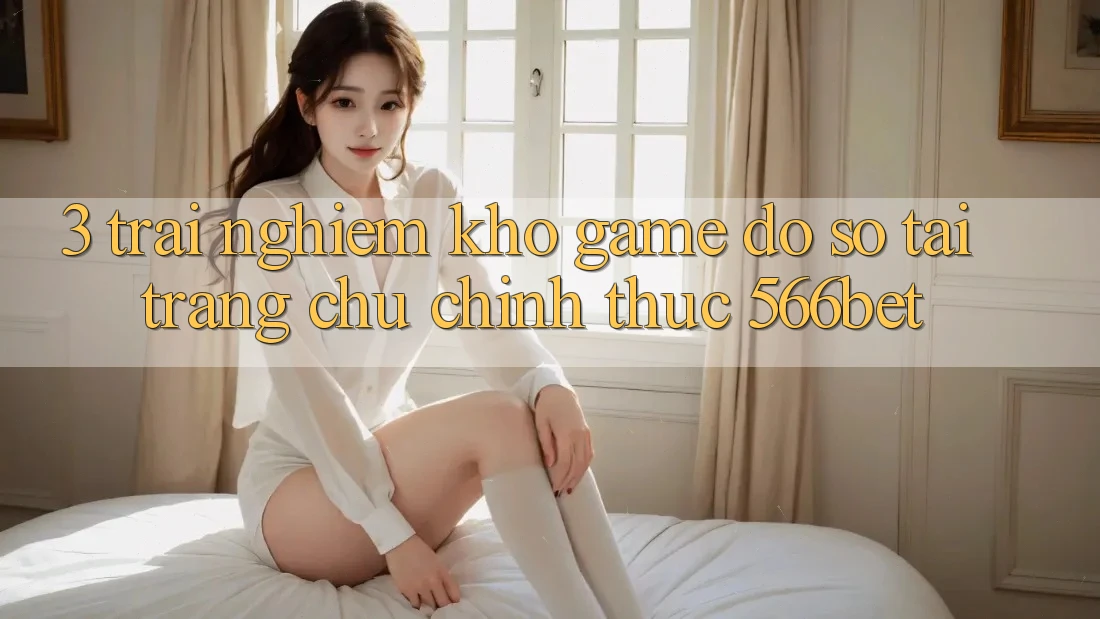 3. Trải nghiệm Kho Game Đồ Sộ Tại Trang chủ Chính Thức 566bet