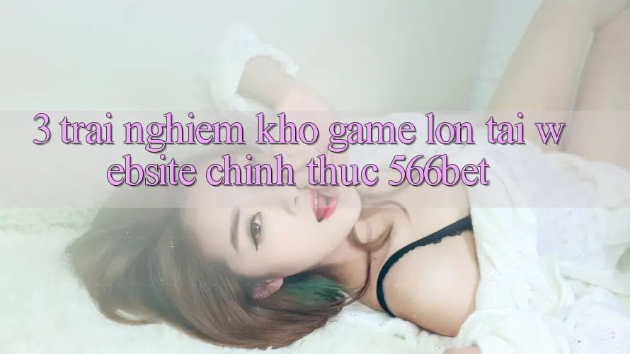 3. Trải nghiệm Kho Game Lớn Tại Website Chính Thức 566bet