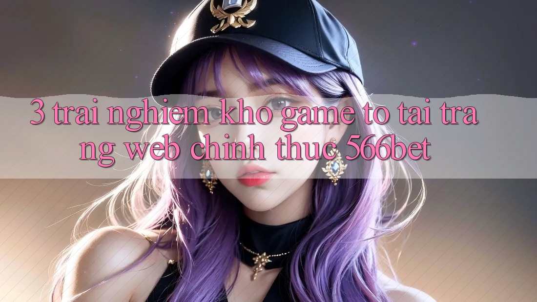 3. Trải nghiệm Kho Game To Tại Trang web Chính Thức 566bet