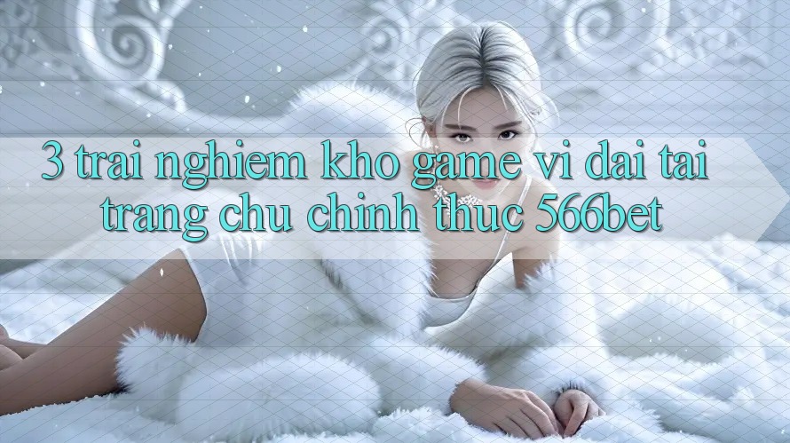3. Trải nghiệm Kho Game Vĩ đại Tại Trang chủ Chính Thức 566bet