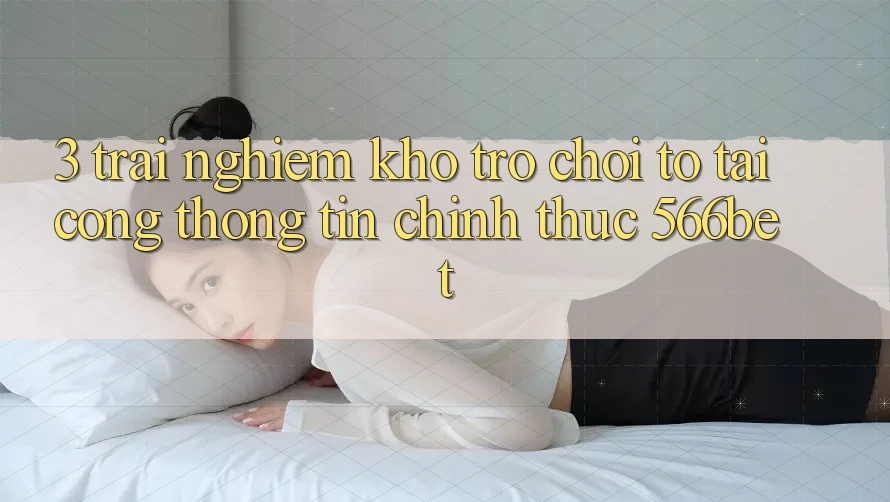3. Trải nghiệm Kho Trò chơi To Tại Cổng thông tin Chính Thức 566bet