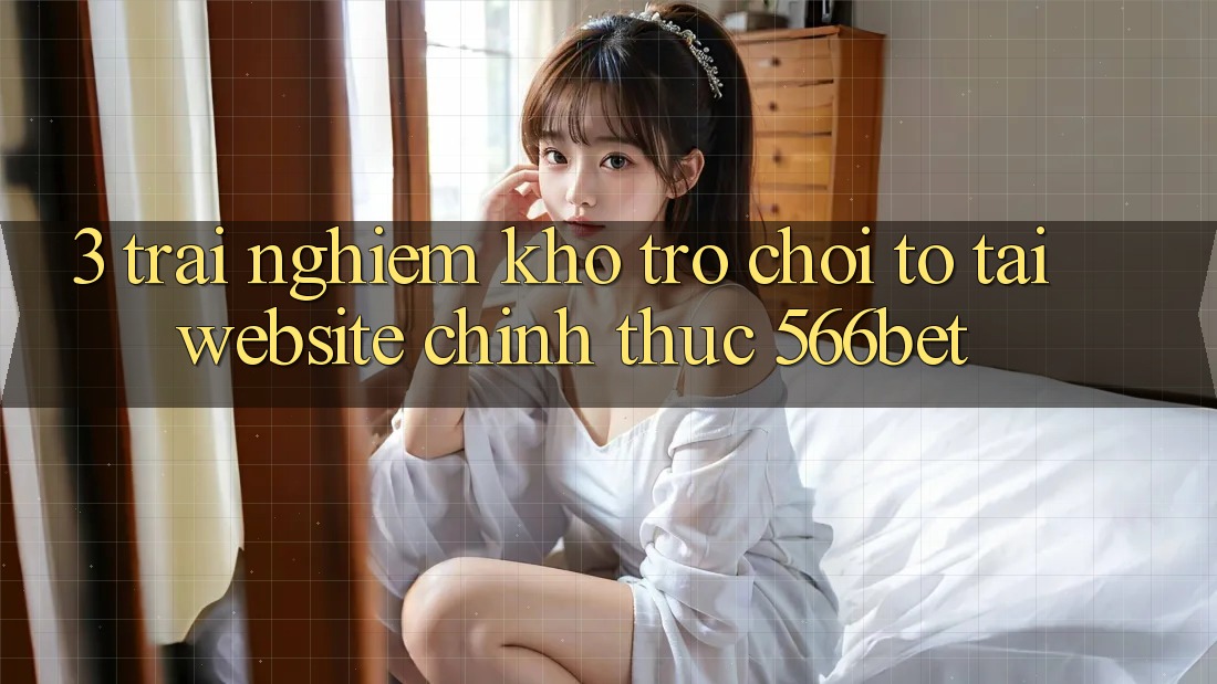 3. Trải nghiệm Kho Trò chơi To Tại Website Chính Thức 566bet