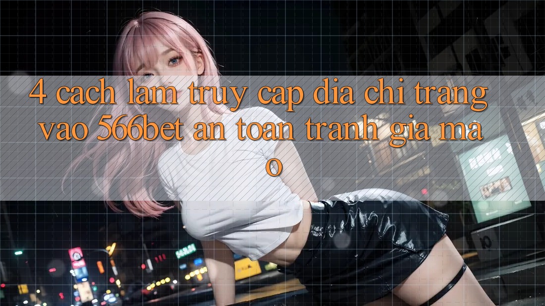 4. Cách làm Truy Cập Địa chỉ trang Vào 566bet An Toàn – Tránh Giả Mạo