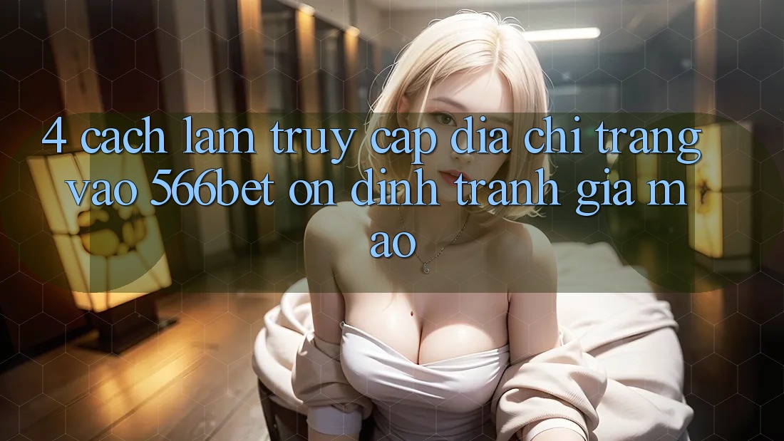 4. Cách làm Truy Cập Địa chỉ trang Vào 566bet Ổn định – Tránh Giả Mạo
