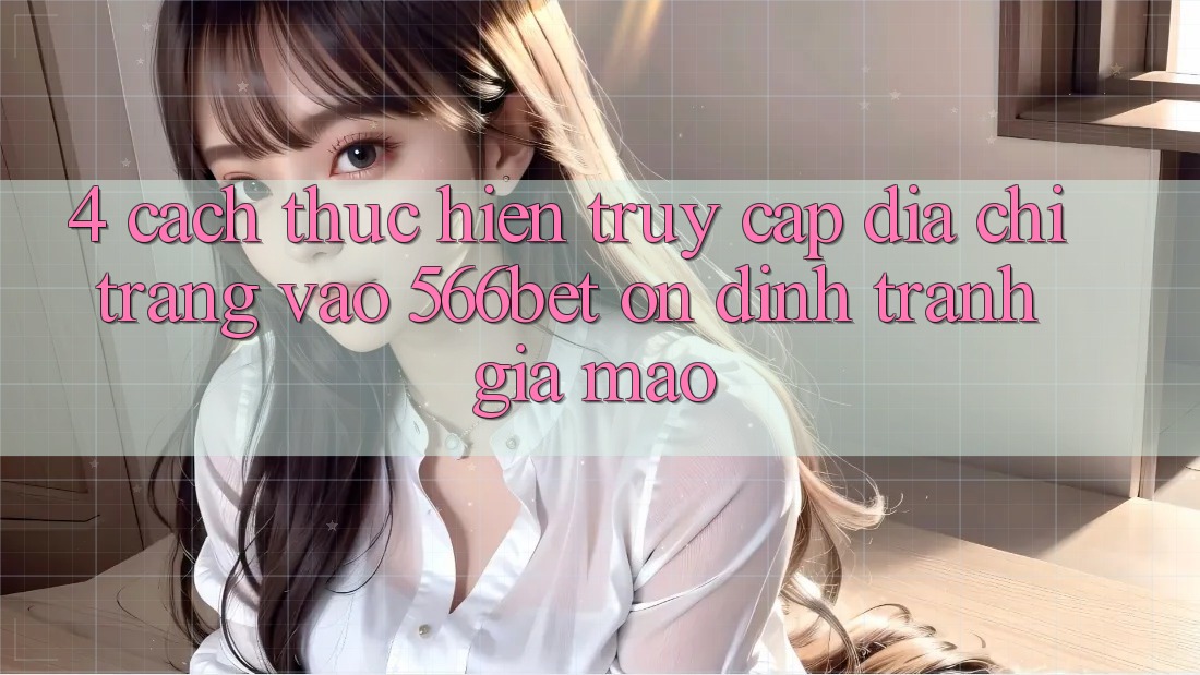 4. Cách thực hiện Truy Cập Địa chỉ trang Vào 566bet Ổn định – Tránh Giả Mạo