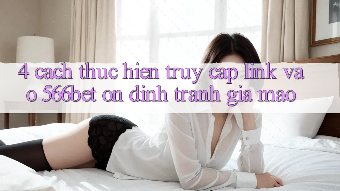 4. Cách thực hiện Truy Cập Link Vào 566bet Ổn định – Tránh Giả Mạo