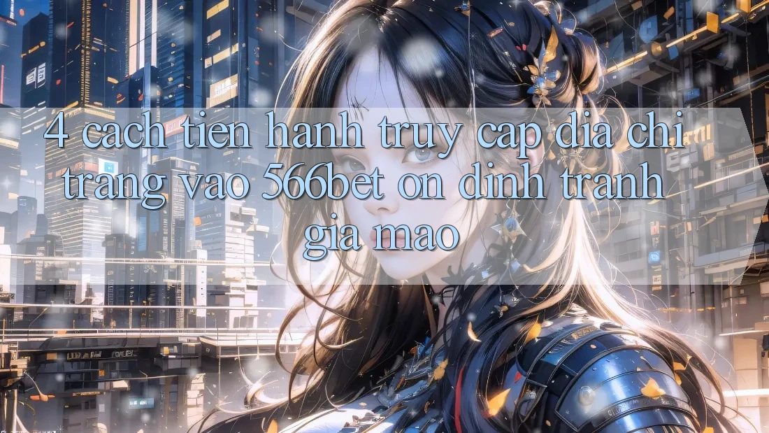 4. Cách tiến hành Truy Cập Địa chỉ trang Vào 566bet Ổn định – Tránh Giả Mạo