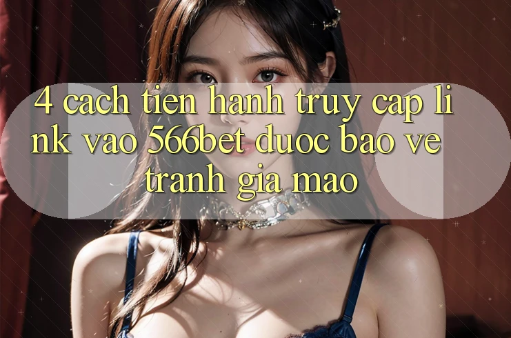 4. Cách tiến hành Truy Cập Link Vào 566bet Được bảo vệ – Tránh Giả Mạo