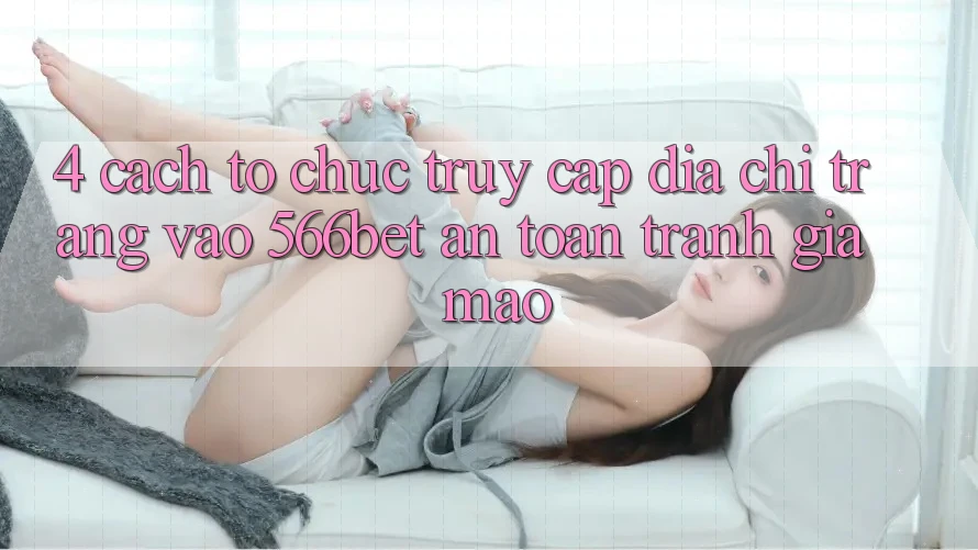 4. Cách tổ chức Truy Cập Địa chỉ trang Vào 566bet An Toàn – Tránh Giả Mạo