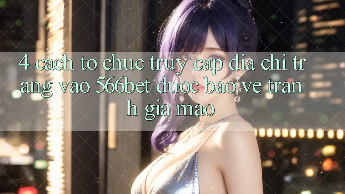 4. Cách tổ chức Truy Cập Địa chỉ trang Vào 566bet Được bảo vệ – Tránh Giả Mạo