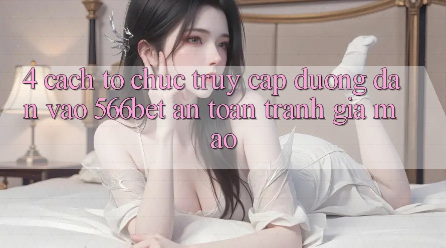 4. Cách tổ chức Truy Cập Đường dẫn Vào 566bet An Toàn – Tránh Giả Mạo