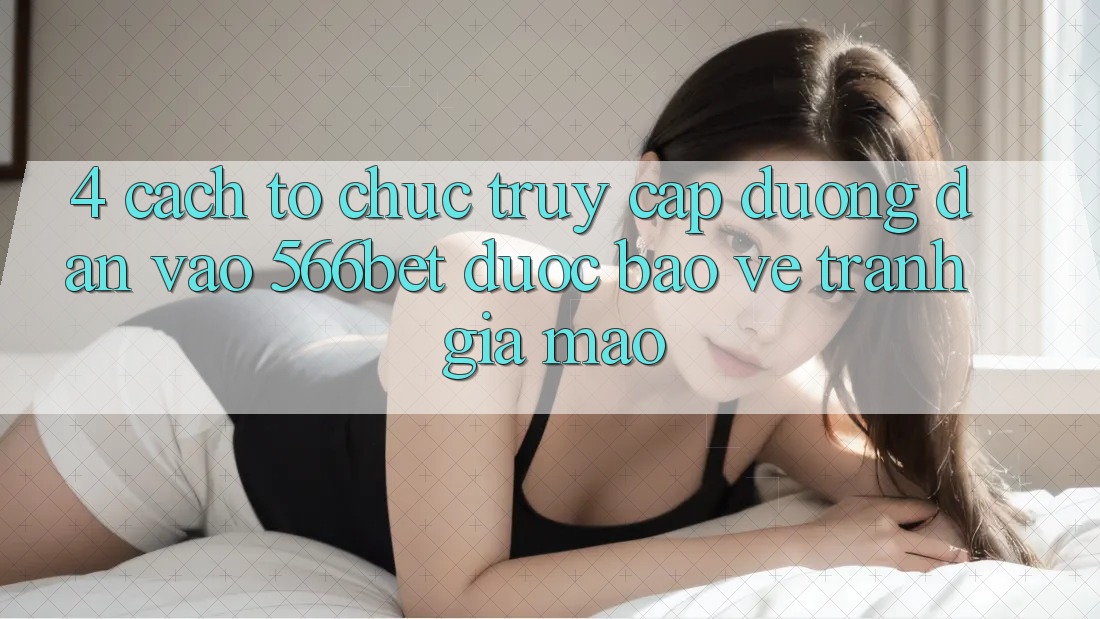 4. Cách tổ chức Truy Cập Đường dẫn Vào 566bet Được bảo vệ – Tránh Giả Mạo