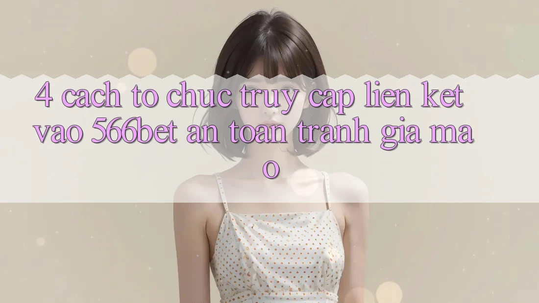 4. Cách tổ chức Truy Cập Liên kết Vào 566bet An Toàn – Tránh Giả Mạo