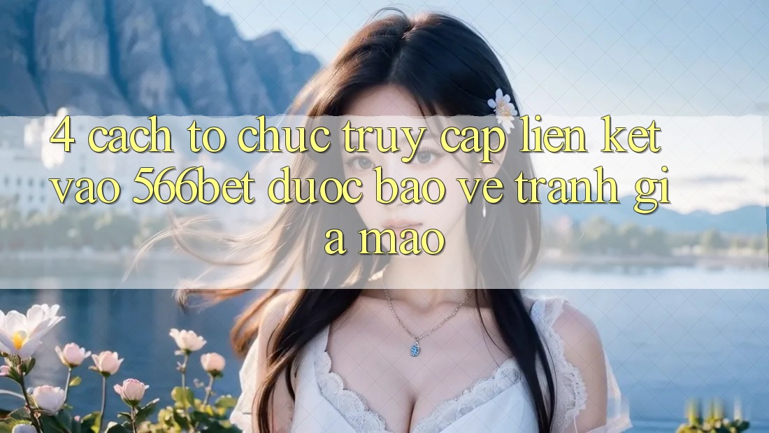 4. Cách tổ chức Truy Cập Liên kết Vào 566bet Được bảo vệ – Tránh Giả Mạo
