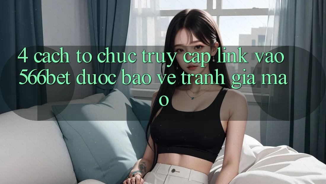 4. Cách tổ chức Truy Cập Link Vào 566bet Được bảo vệ – Tránh Giả Mạo