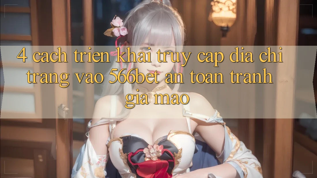 4. Cách triển khai Truy Cập Địa chỉ trang Vào 566bet An Toàn – Tránh Giả Mạo