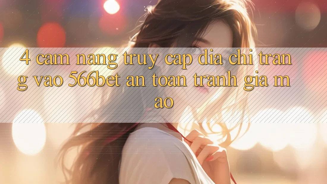 4. Cẩm nang Truy Cập Địa chỉ trang Vào 566bet An Toàn – Tránh Giả Mạo