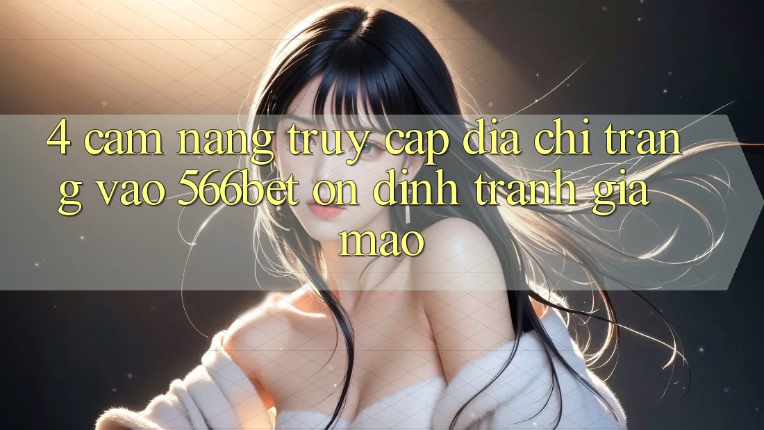 4. Cẩm nang Truy Cập Địa chỉ trang Vào 566bet Ổn định – Tránh Giả Mạo