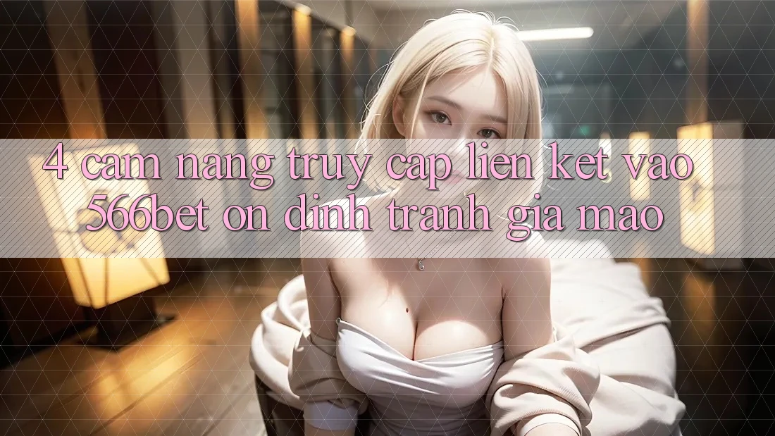 4. Cẩm nang Truy Cập Liên kết Vào 566bet Ổn định – Tránh Giả Mạo