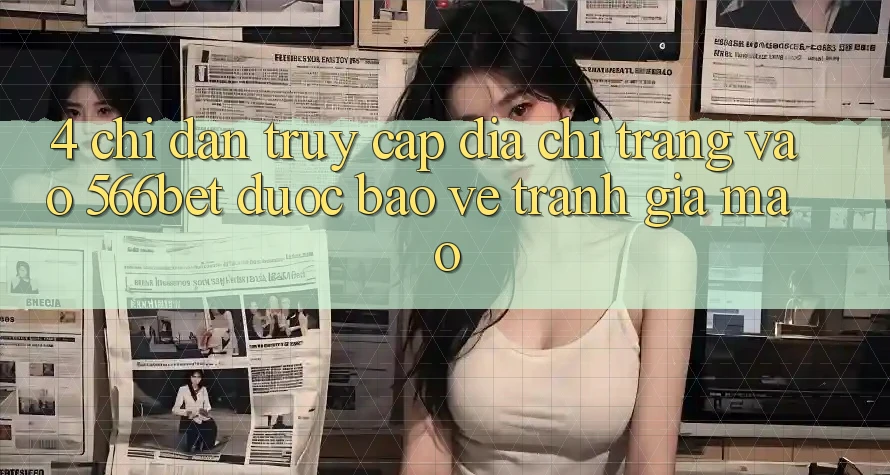 4. Chỉ dẫn Truy Cập Địa chỉ trang Vào 566bet Được bảo vệ – Tránh Giả Mạo