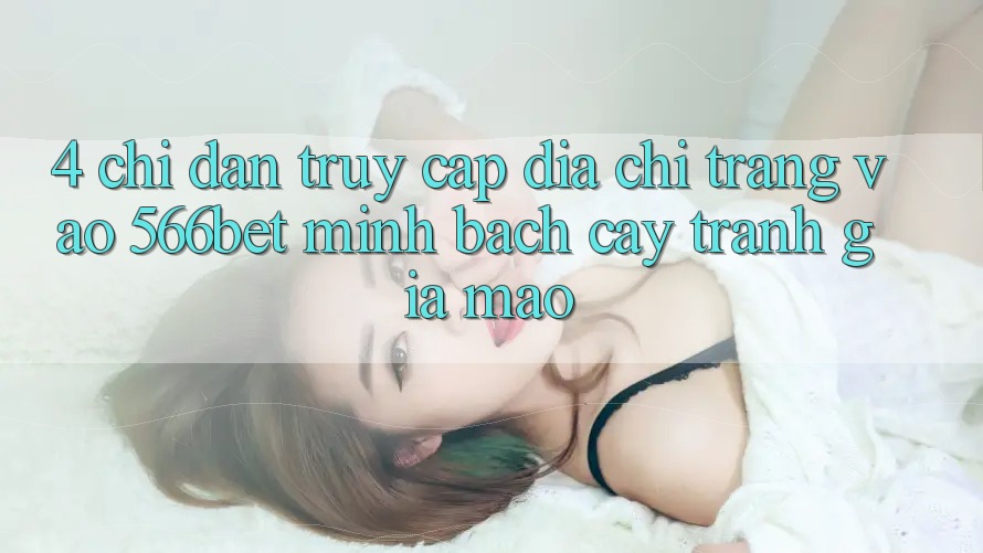 4. Chỉ dẫn Truy Cập Địa chỉ trang Vào 566bet Minh bạch cậy – Tránh Giả Mạo