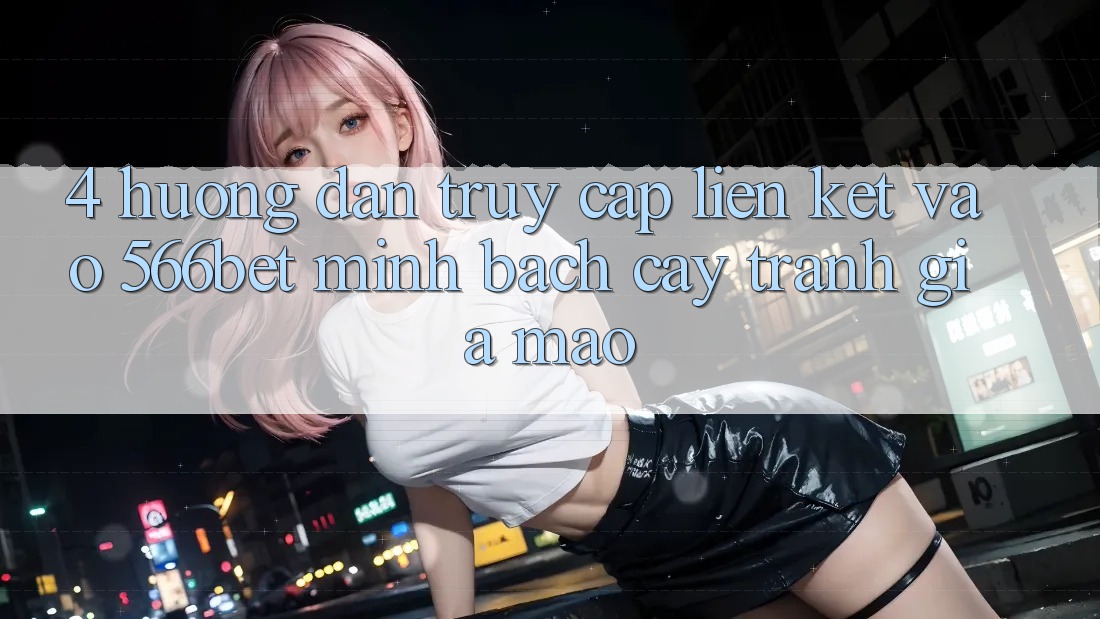 4. Hướng Dẫn Truy Cập Liên kết Vào 566bet Minh bạch cậy – Tránh Giả Mạo