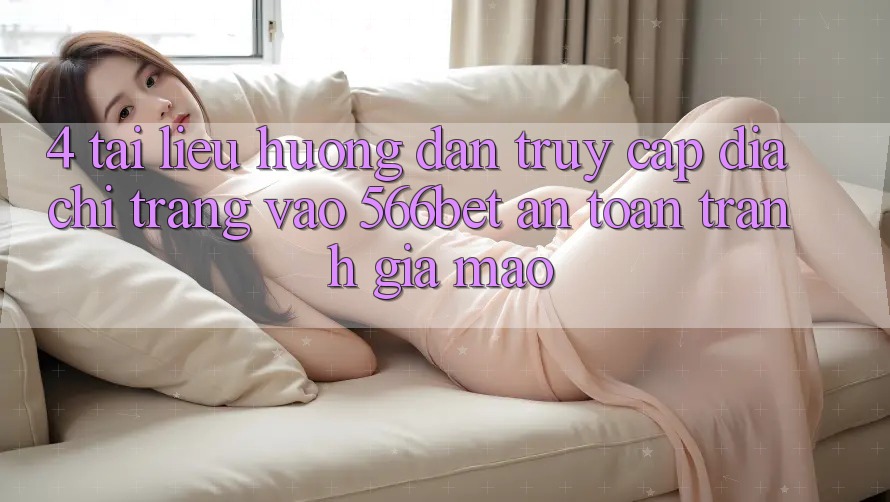 4. Tài liệu hướng dẫn Truy Cập Địa chỉ trang Vào 566bet An Toàn – Tránh Giả Mạo
