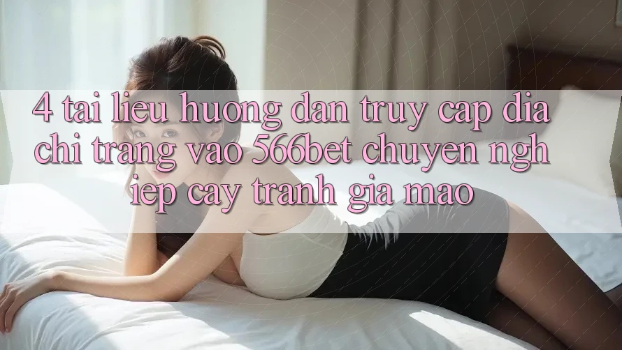 4. Tài liệu hướng dẫn Truy Cập Địa chỉ trang Vào 566bet Chuyên nghiệp cậy – Tránh Giả Mạo