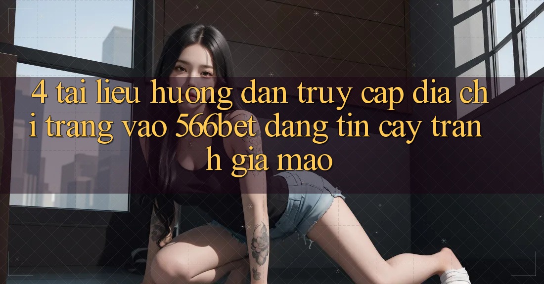4. Tài liệu hướng dẫn Truy Cập Địa chỉ trang Vào 566bet Đáng tin cậy – Tránh Giả Mạo