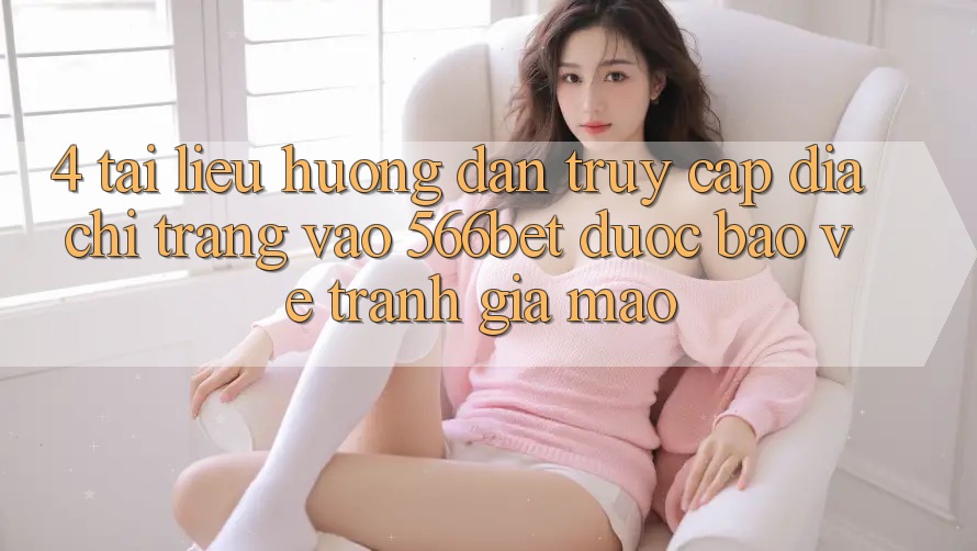 4. Tài liệu hướng dẫn Truy Cập Địa chỉ trang Vào 566bet Được bảo vệ – Tránh Giả Mạo