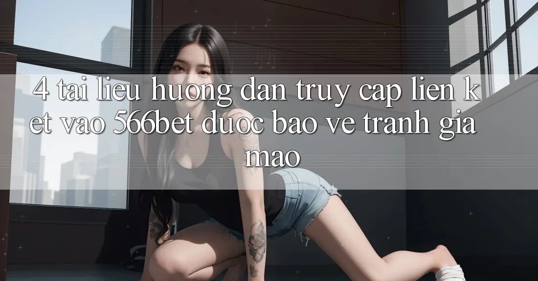 4. Tài liệu hướng dẫn Truy Cập Liên kết Vào 566bet Được bảo vệ – Tránh Giả Mạo