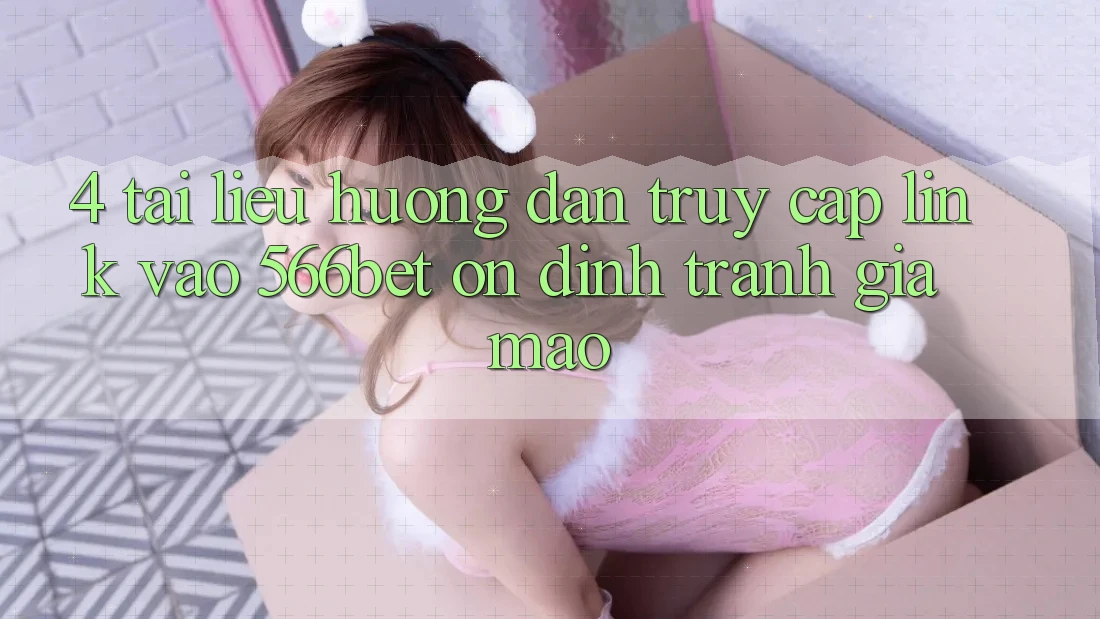 4. Tài liệu hướng dẫn Truy Cập Link Vào 566bet Ổn định – Tránh Giả Mạo