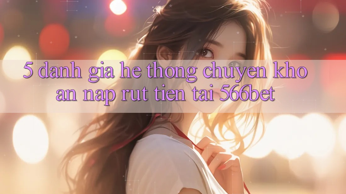 5. Đánh Giá Hệ Thống Chuyển khoản Nạp – Rút Tiền Tại 566bet 5. Đánh Giá Hệ Thống Chuyển khoản Nạp – Rút Tiền Tại 566bet