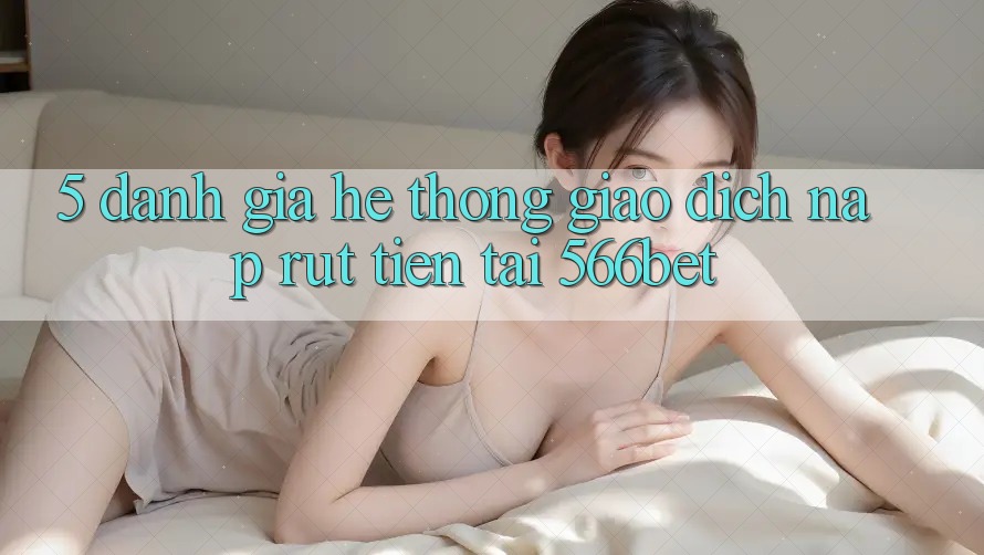 5. Đánh Giá Hệ Thống Giao Dịch Nạp – Rút Tiền Tại 566bet