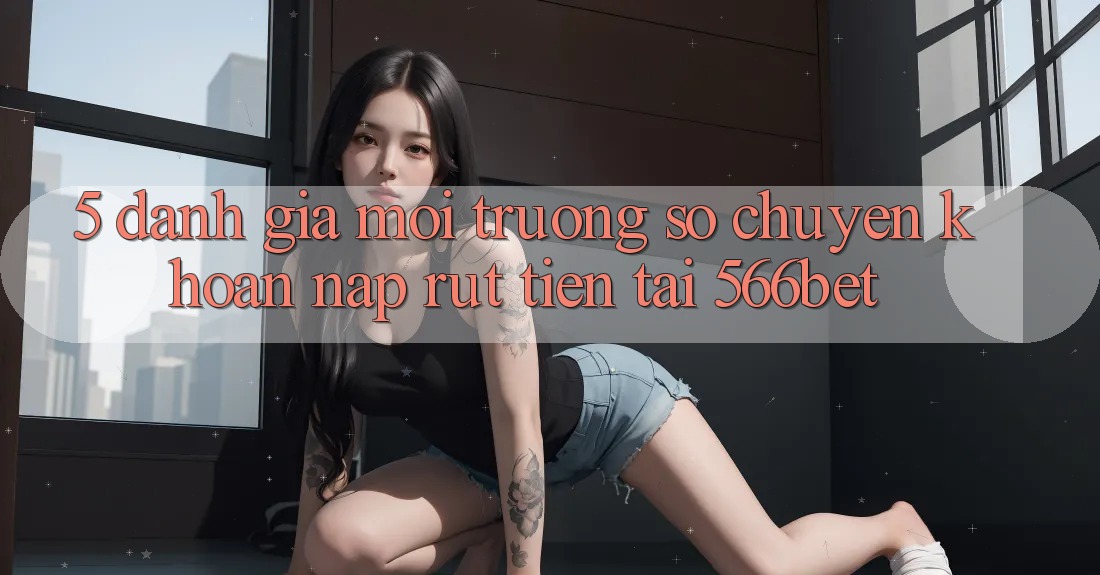 5. Đánh Giá Môi trường số Chuyển khoản Nạp – Rút Tiền Tại 566bet